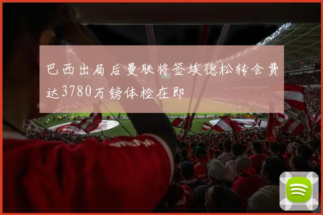 巴西出局后曼联将签埃德松转会费达3780万镑体检在即