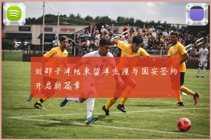 刘邵子洋结束留洋生涯与国安签约开启新篇章