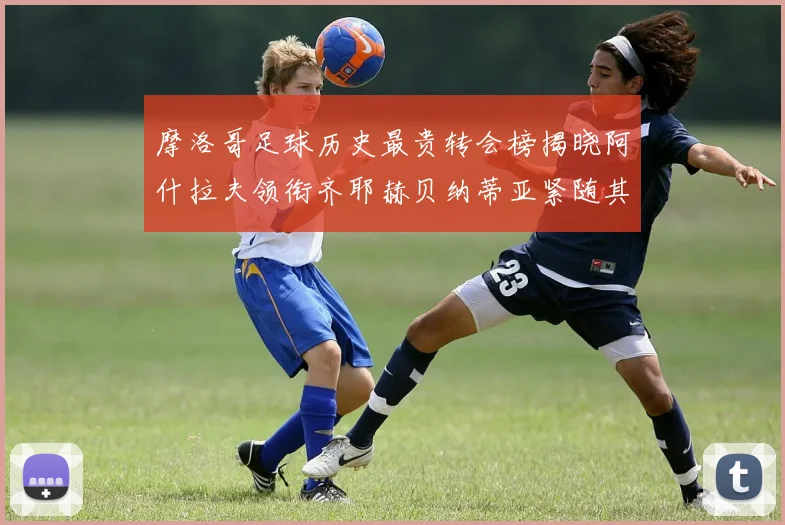 摩洛哥足球历史最贵转会榜揭晓阿什拉夫领衔齐耶赫贝纳蒂亚紧随其后