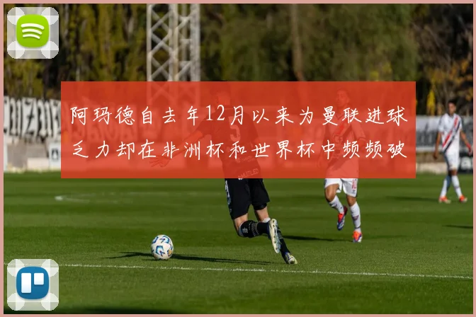 阿玛德自去年12月以来为曼联进球乏力却在非洲杯和世界杯中频频破门