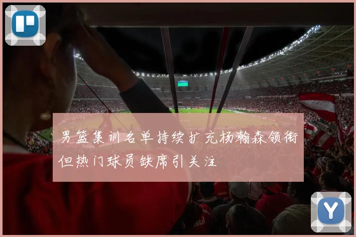 男篮集训名单持续扩充杨瀚森领衔但热门球员缺席引关注