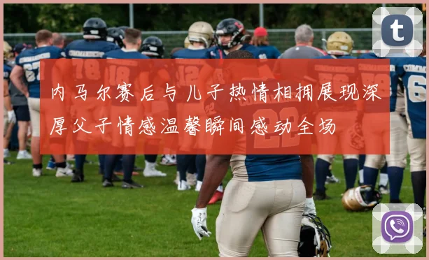 内马尔赛后与儿子热情相拥展现深厚父子情感温馨瞬间感动全场