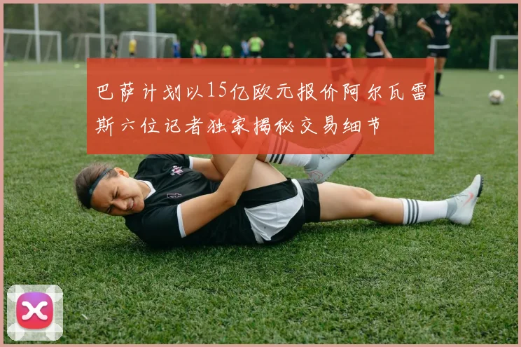 巴萨计划以15亿欧元报价阿尔瓦雷斯六位记者独家揭秘交易细节