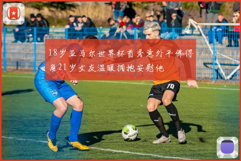 18岁亚马尔世界杯首秀意外平佛得角21岁女友温暖拥抱安慰他