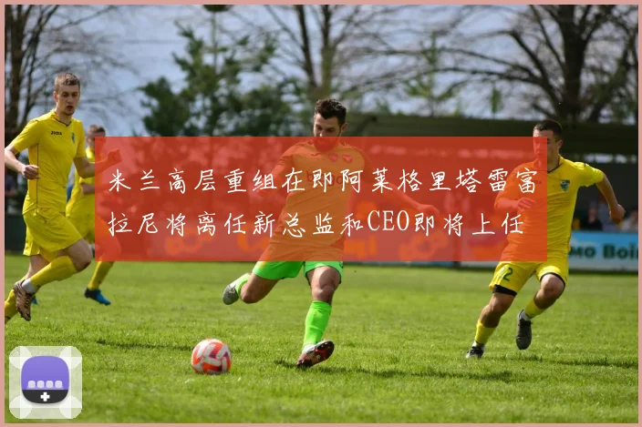 米兰高层重组在即阿莱格里塔雷富拉尼将离任新总监和CEO即将上任