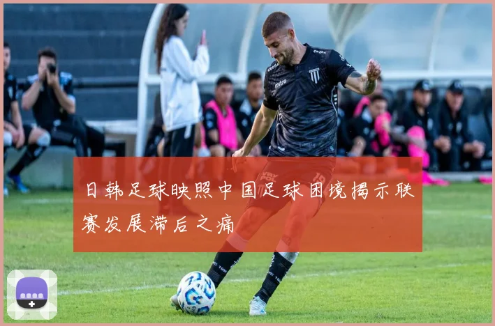 日韩足球映照中国足球困境揭示联赛发展滞后之痛