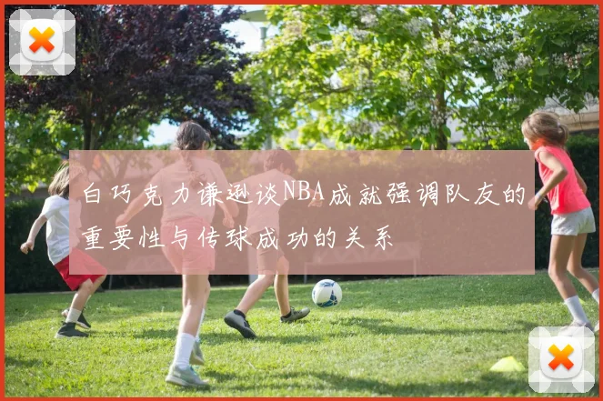白巧克力谦逊谈NBA成就强调队友的重要性与传球成功的关系
