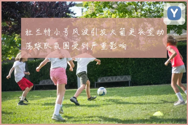 杜兰特小号风波引发火箭更衣室动荡球队氛围受到严重影响