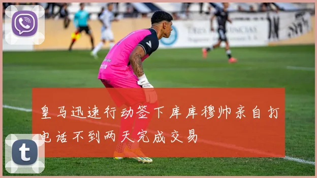 皇马迅速行动签下库库穆帅亲自打电话不到两天完成交易