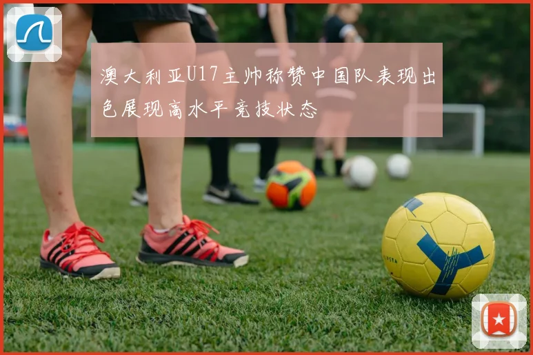 澳大利亚U17主帅称赞中国队表现出色展现高水平竞技状态